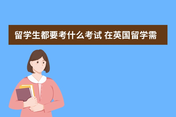 留学生都要考什么考试 在英国留学需要参考的考试有哪些