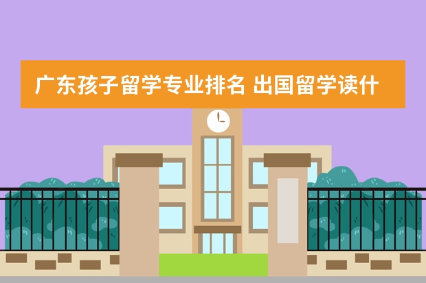 广东孩子留学专业排名 出国留学读什么专业好