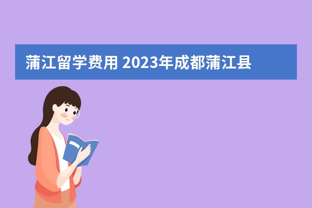 蒲江留学费用 2023年成都蒲江县“蓉漂人才荟”公开招聘高层次人才公告？