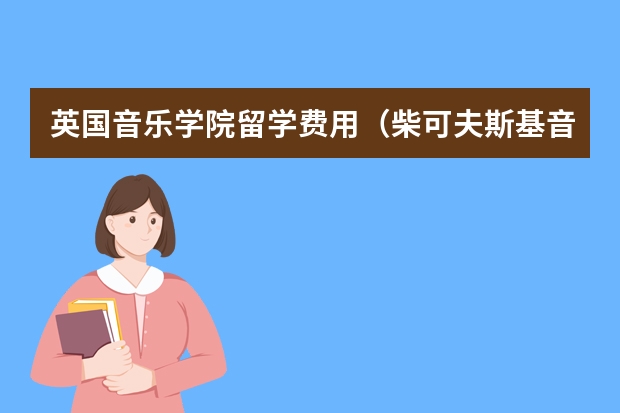 英国音乐学院留学费用（柴可夫斯基音乐学院留学费用）