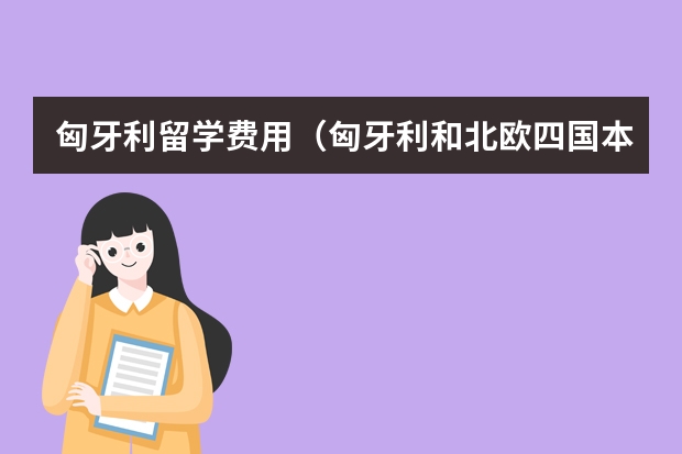 匈牙利留学费用（匈牙利和北欧四国本科留学的状况。1、条件。2、费用。3、各自的优势（就业、社会福利……）4、学历）