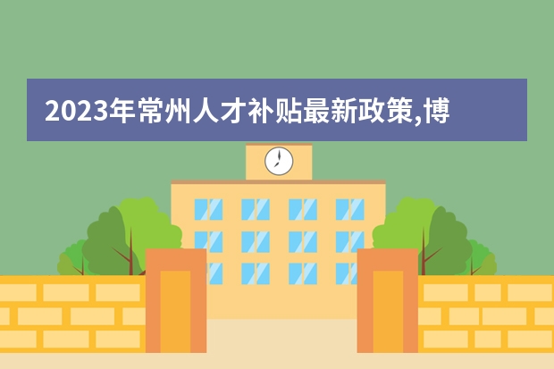 2023年常州人才补贴最新政策,博士硕士本科申请方法（研究生在常州工作，是不是有政府补贴？具体的补贴方式及金额有知道的么？）