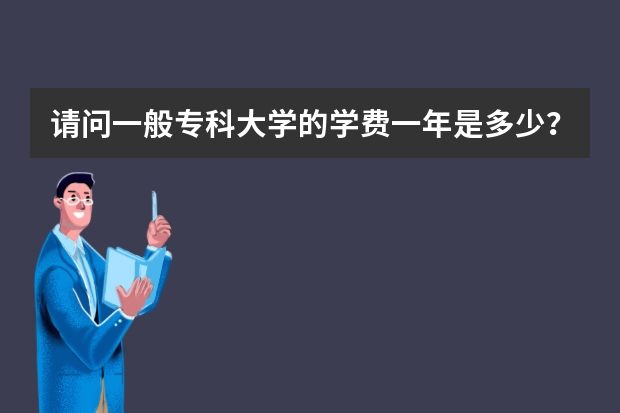 请问一般专科大学的学费一年是多少？