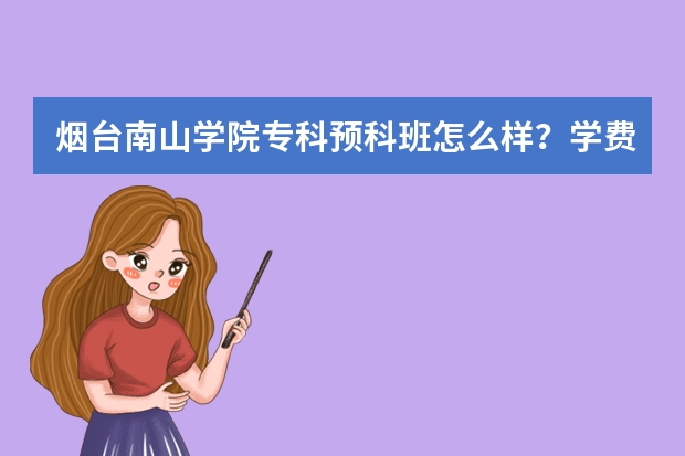 烟台南山学院专科预科班怎么样？学费是多少呢？烟台南山学院专科女生选什么专业好？