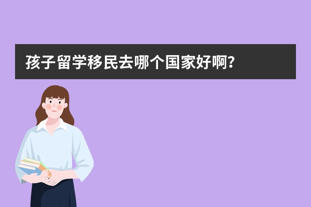 孩子留学移民去哪个国家好啊？