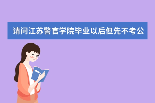 请问江苏警官学院毕业以后但先不考公务员出国留学 然后回来以后还能继续考公务员吗