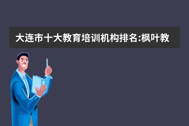 大连市十大教育培训机构排名:枫叶教育第一,第二致力于民办教育 出国培训机构排行榜