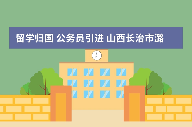 留学归国 公务员引进 山西长治市潞城区事业单位引进高层次人才公告