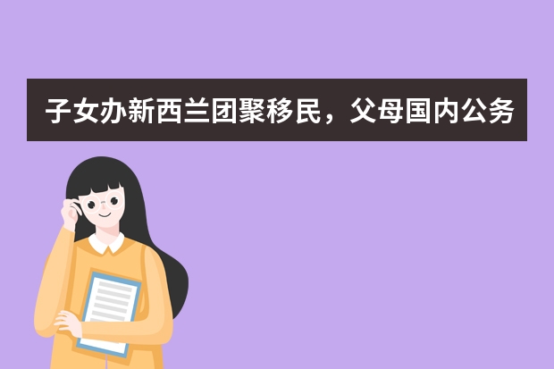 子女办新西兰团聚移民，父母国内公务员好办吗