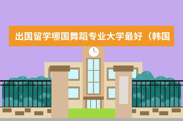 出国留学哪国舞蹈专业大学最好（韩国留学比较好的专业介绍）