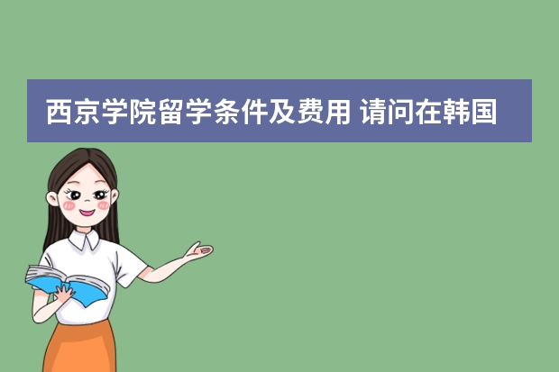 西京学院留学条件及费用 请问在韩国工作或者留学的朋友：27岁可以申请留学韩国西京大学学习美